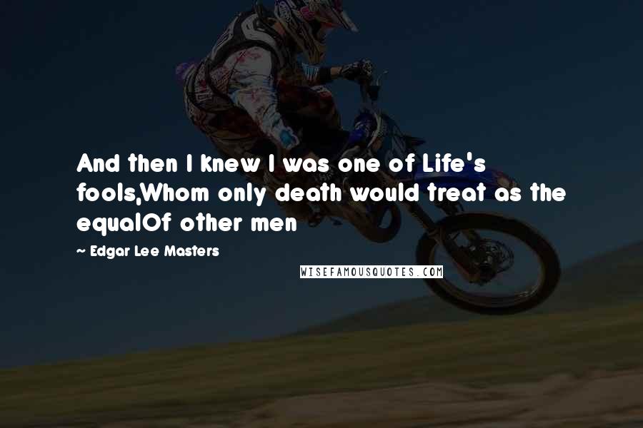 Edgar Lee Masters Quotes: And then I knew I was one of Life's fools,Whom only death would treat as the equalOf other men