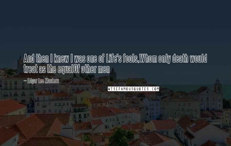 Edgar Lee Masters Quotes: And then I knew I was one of Life's fools,Whom only death would treat as the equalOf other men