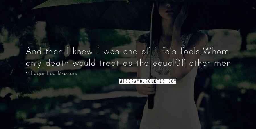 Edgar Lee Masters Quotes: And then I knew I was one of Life's fools,Whom only death would treat as the equalOf other men