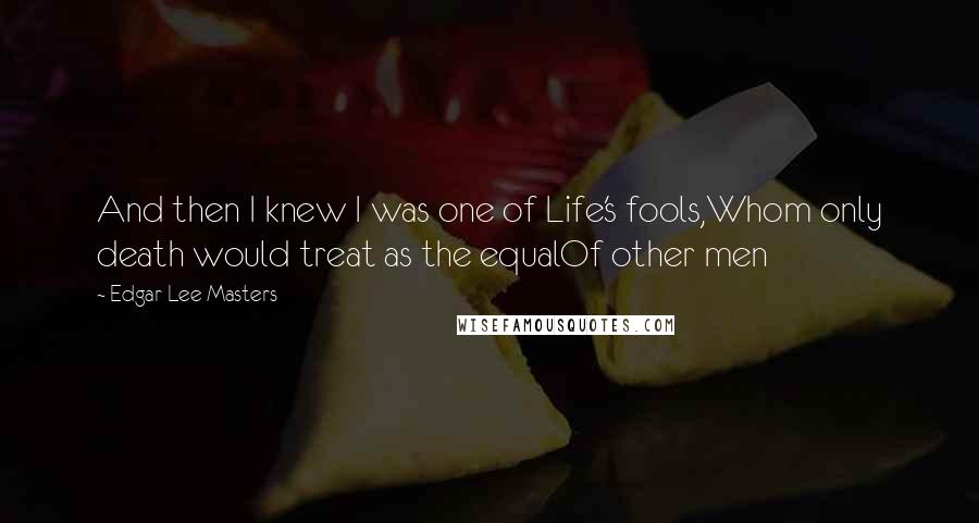 Edgar Lee Masters Quotes: And then I knew I was one of Life's fools,Whom only death would treat as the equalOf other men