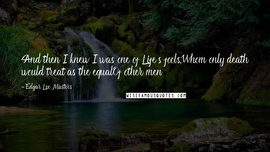 Edgar Lee Masters Quotes: And then I knew I was one of Life's fools,Whom only death would treat as the equalOf other men