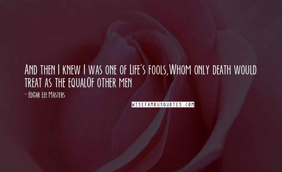 Edgar Lee Masters Quotes: And then I knew I was one of Life's fools,Whom only death would treat as the equalOf other men