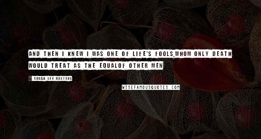 Edgar Lee Masters Quotes: And then I knew I was one of Life's fools,Whom only death would treat as the equalOf other men
