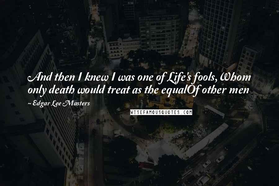 Edgar Lee Masters Quotes: And then I knew I was one of Life's fools,Whom only death would treat as the equalOf other men
