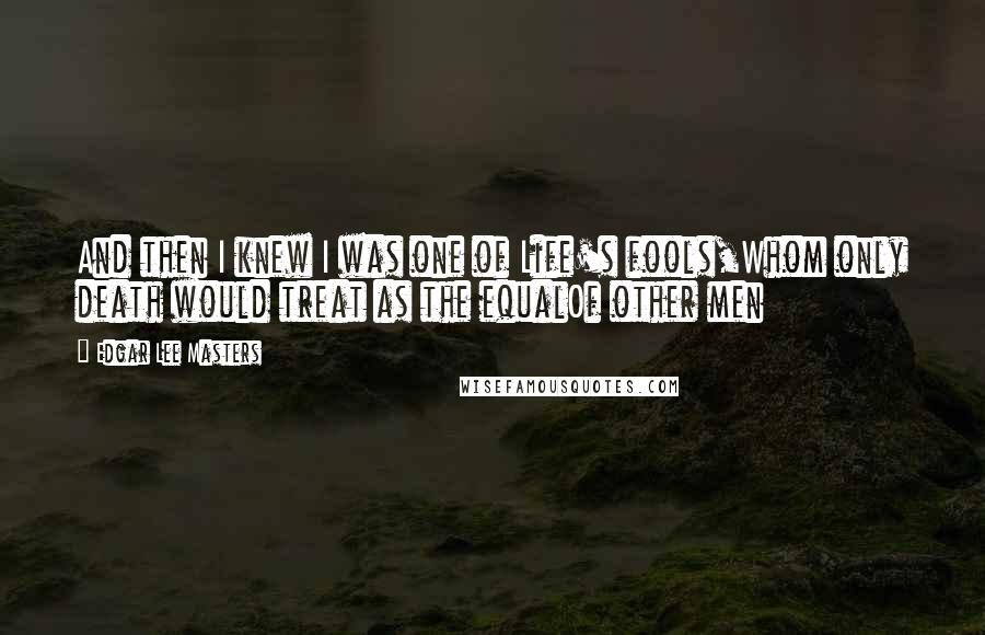 Edgar Lee Masters Quotes: And then I knew I was one of Life's fools,Whom only death would treat as the equalOf other men