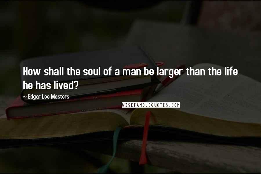 Edgar Lee Masters Quotes: How shall the soul of a man be larger than the life he has lived?