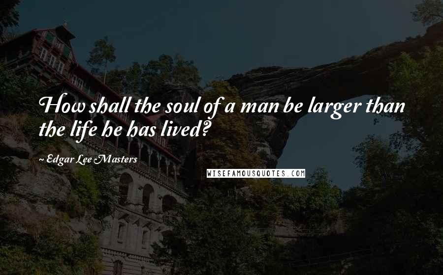 Edgar Lee Masters Quotes: How shall the soul of a man be larger than the life he has lived?