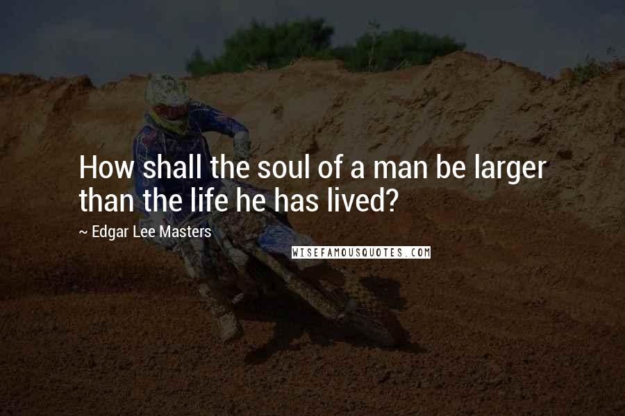 Edgar Lee Masters Quotes: How shall the soul of a man be larger than the life he has lived?