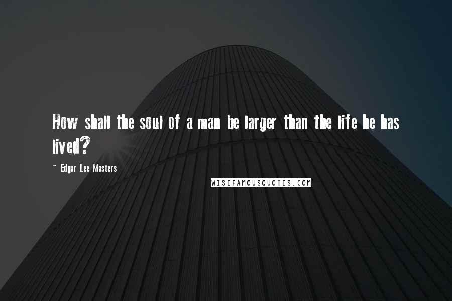 Edgar Lee Masters Quotes: How shall the soul of a man be larger than the life he has lived?