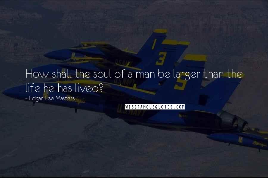 Edgar Lee Masters Quotes: How shall the soul of a man be larger than the life he has lived?