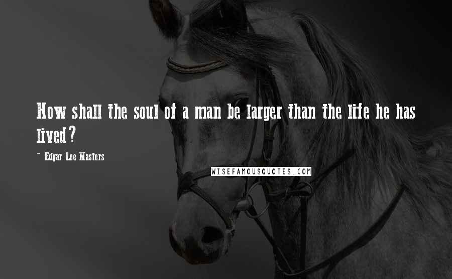 Edgar Lee Masters Quotes: How shall the soul of a man be larger than the life he has lived?