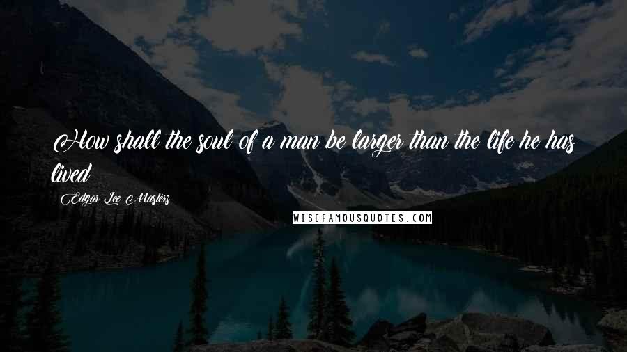 Edgar Lee Masters Quotes: How shall the soul of a man be larger than the life he has lived?