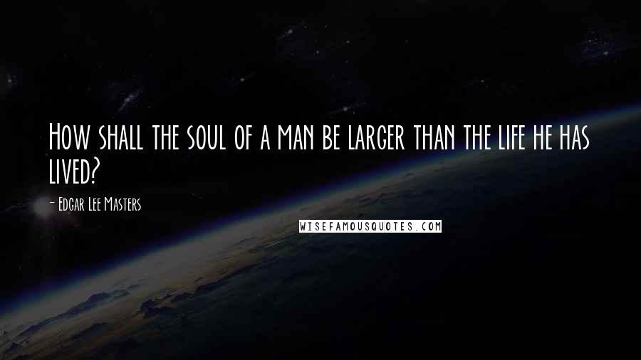 Edgar Lee Masters Quotes: How shall the soul of a man be larger than the life he has lived?