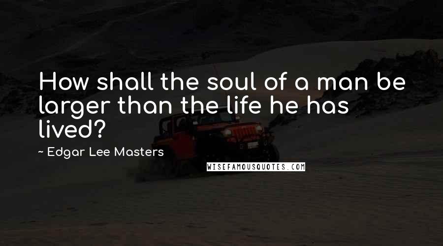 Edgar Lee Masters Quotes: How shall the soul of a man be larger than the life he has lived?