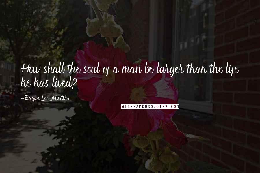 Edgar Lee Masters Quotes: How shall the soul of a man be larger than the life he has lived?