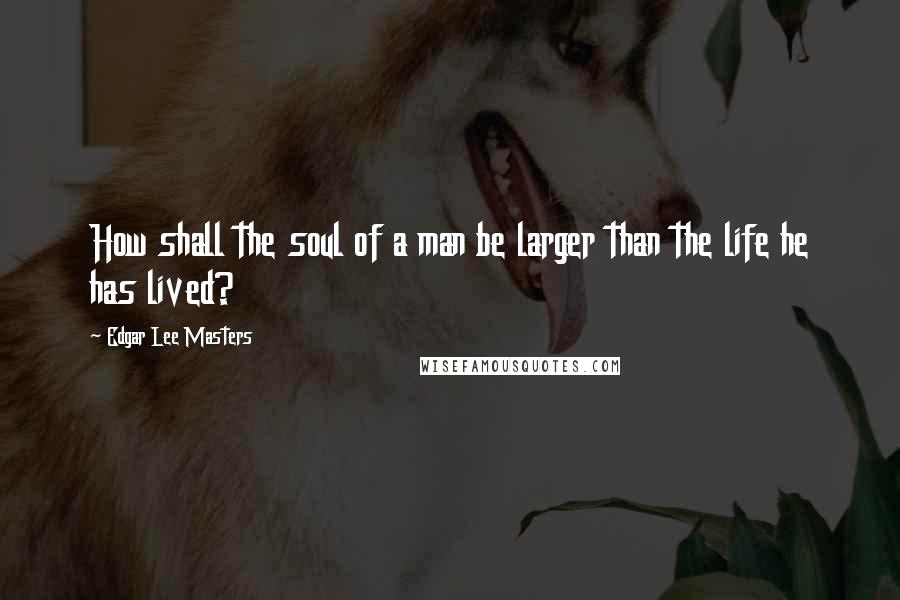 Edgar Lee Masters Quotes: How shall the soul of a man be larger than the life he has lived?