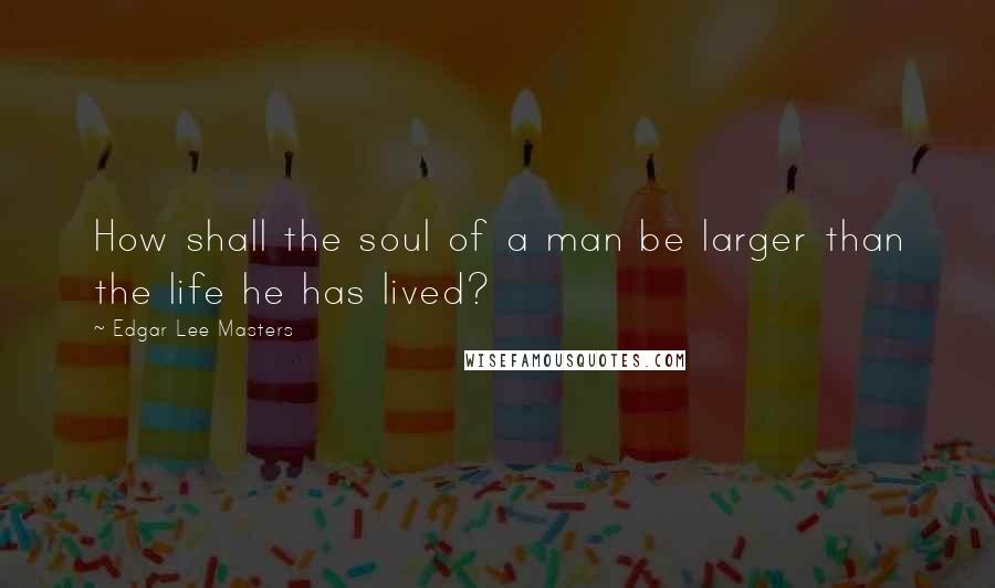 Edgar Lee Masters Quotes: How shall the soul of a man be larger than the life he has lived?