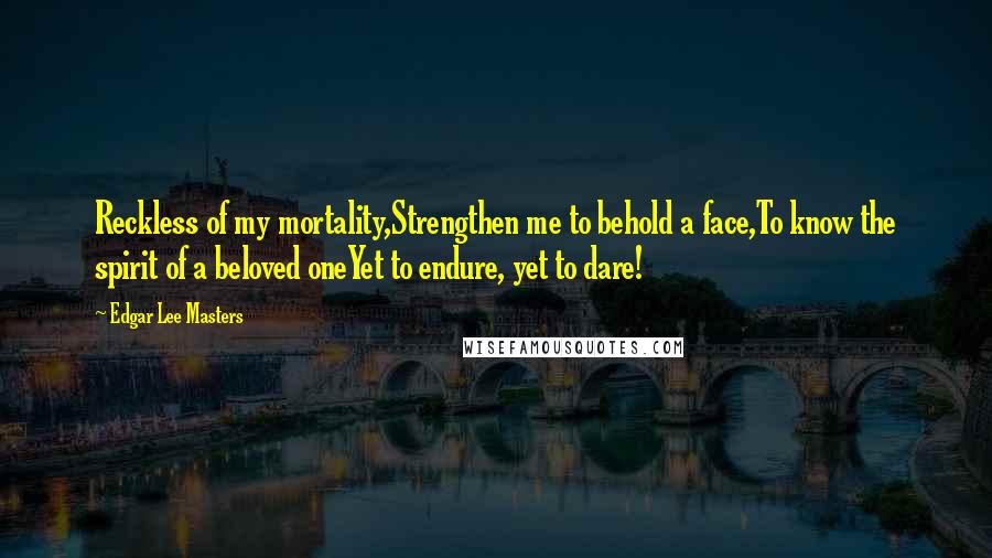 Edgar Lee Masters Quotes: Reckless of my mortality,Strengthen me to behold a face,To know the spirit of a beloved oneYet to endure, yet to dare!