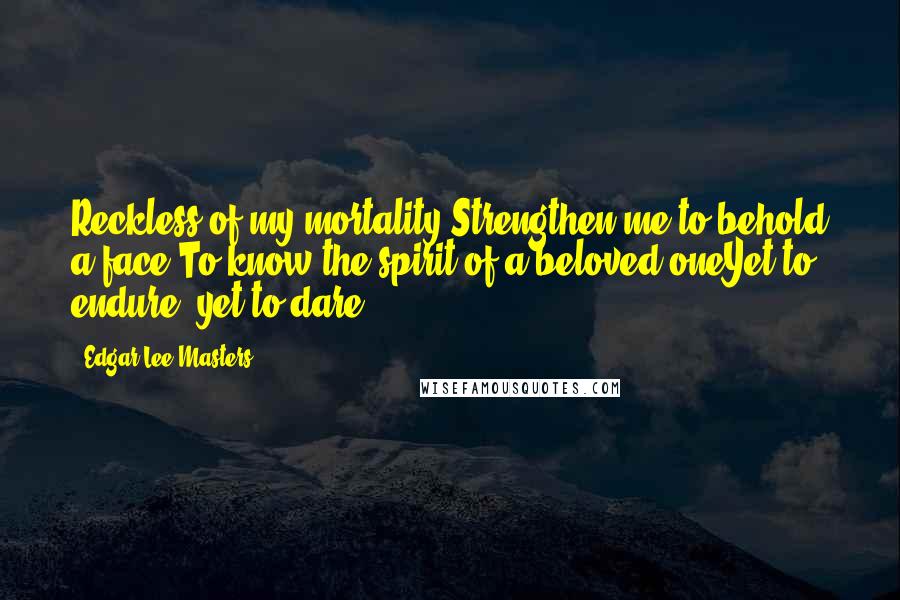 Edgar Lee Masters Quotes: Reckless of my mortality,Strengthen me to behold a face,To know the spirit of a beloved oneYet to endure, yet to dare!