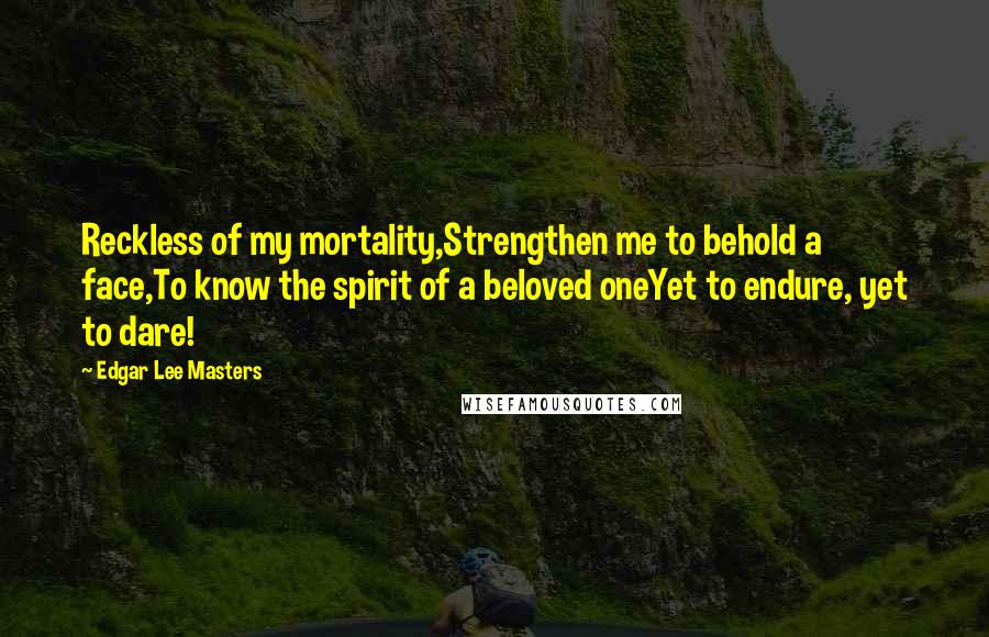 Edgar Lee Masters Quotes: Reckless of my mortality,Strengthen me to behold a face,To know the spirit of a beloved oneYet to endure, yet to dare!