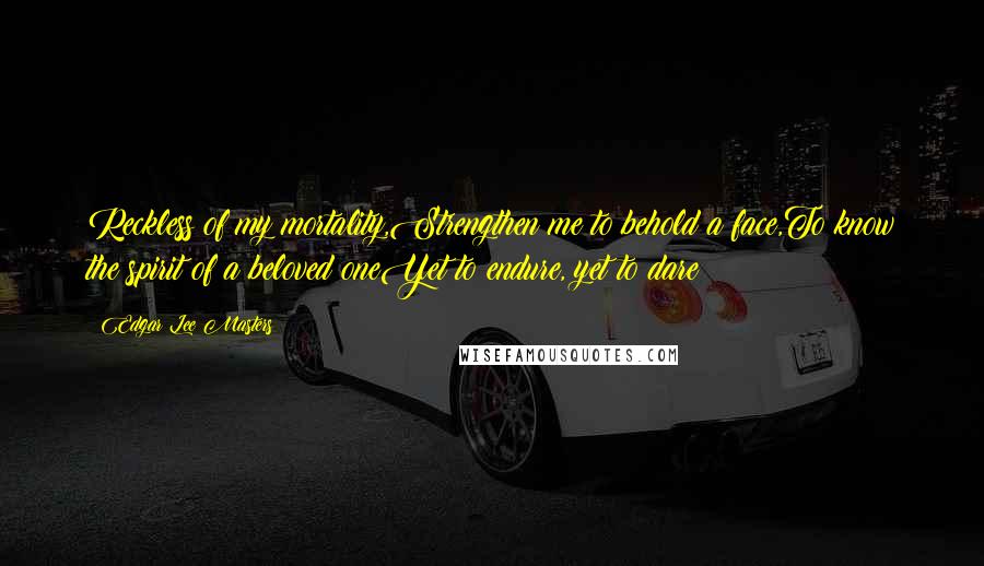 Edgar Lee Masters Quotes: Reckless of my mortality,Strengthen me to behold a face,To know the spirit of a beloved oneYet to endure, yet to dare!