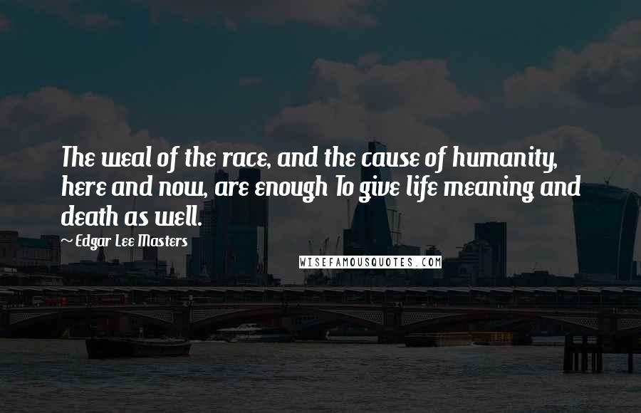 Edgar Lee Masters Quotes: The weal of the race, and the cause of humanity, here and now, are enough To give life meaning and death as well.