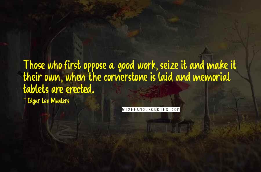 Edgar Lee Masters Quotes: Those who first oppose a good work, seize it and make it their own, when the cornerstone is laid and memorial tablets are erected.