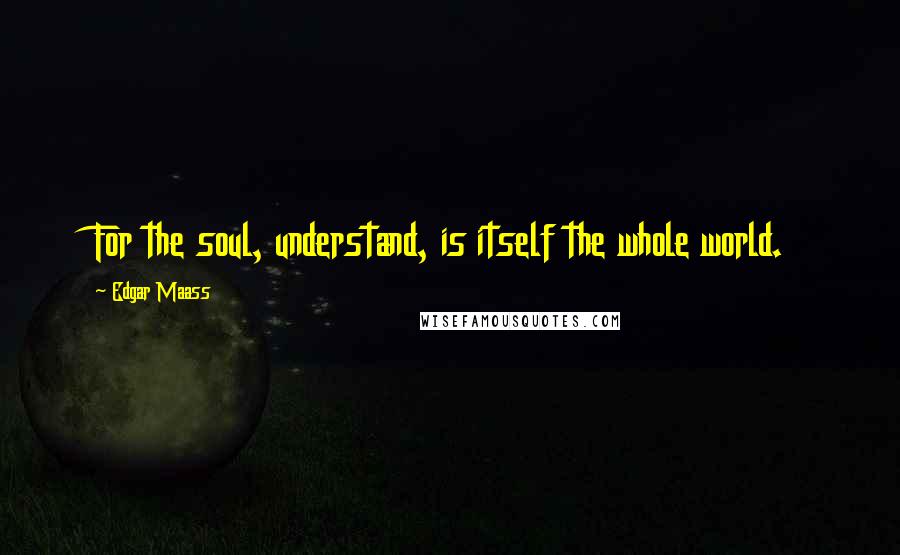 Edgar Maass Quotes: For the soul, understand, is itself the whole world.