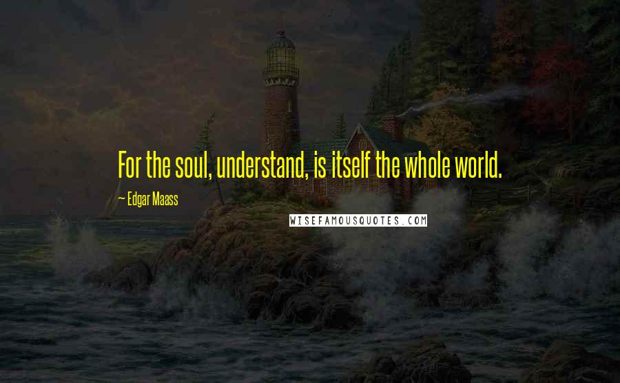 Edgar Maass Quotes: For the soul, understand, is itself the whole world.