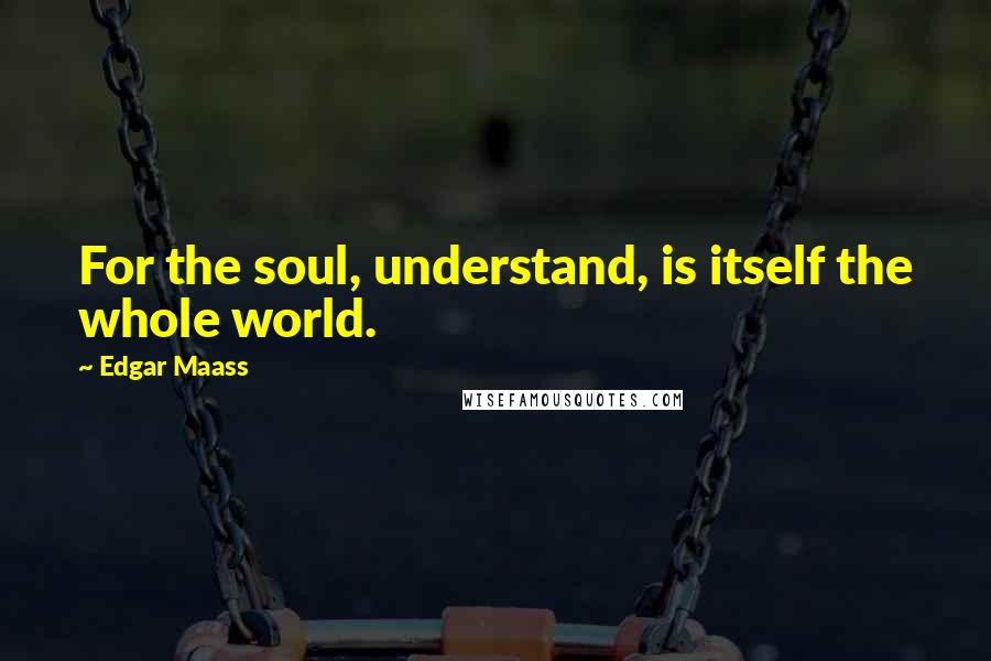 Edgar Maass Quotes: For the soul, understand, is itself the whole world.