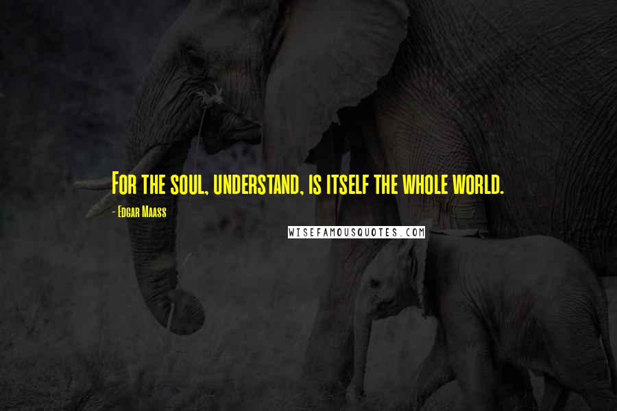 Edgar Maass Quotes: For the soul, understand, is itself the whole world.