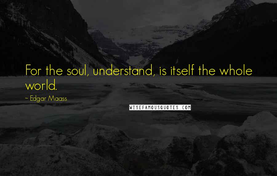 Edgar Maass Quotes: For the soul, understand, is itself the whole world.