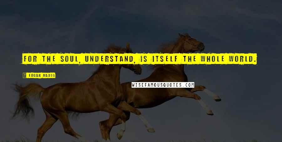 Edgar Maass Quotes: For the soul, understand, is itself the whole world.