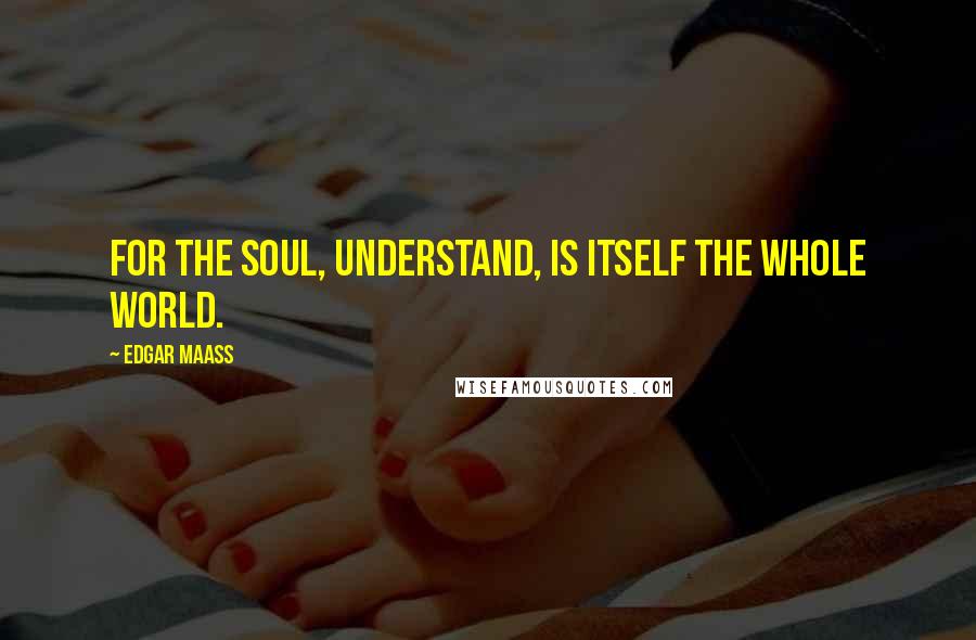 Edgar Maass Quotes: For the soul, understand, is itself the whole world.