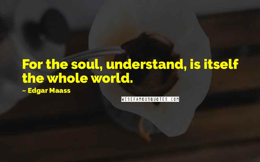 Edgar Maass Quotes: For the soul, understand, is itself the whole world.