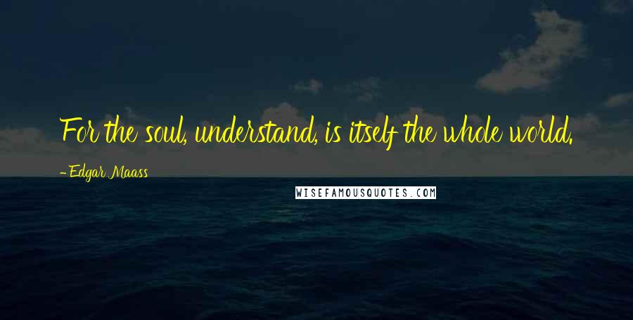 Edgar Maass Quotes: For the soul, understand, is itself the whole world.