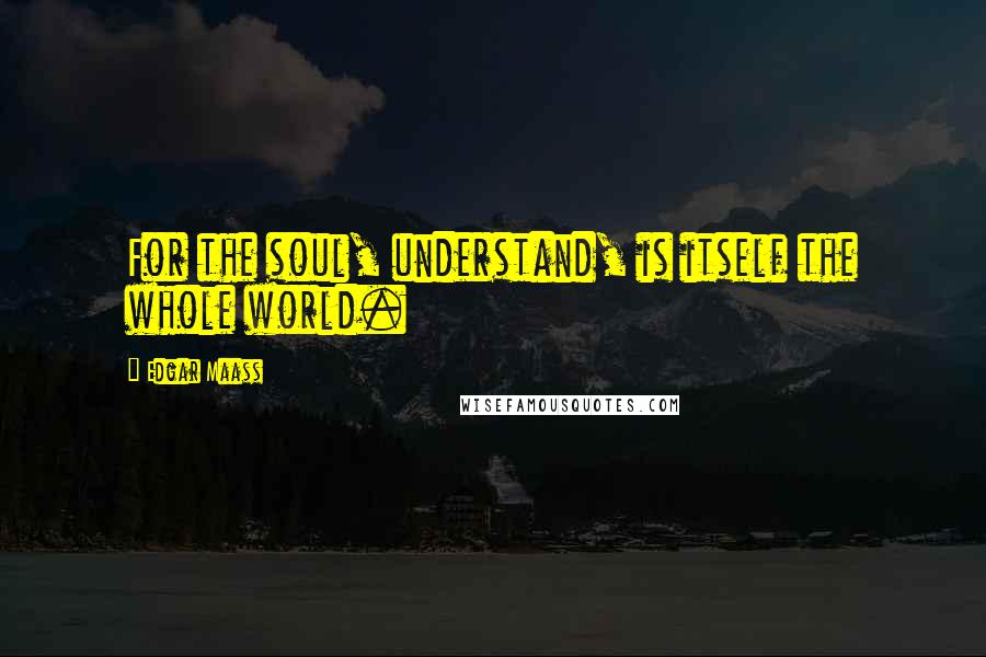 Edgar Maass Quotes: For the soul, understand, is itself the whole world.