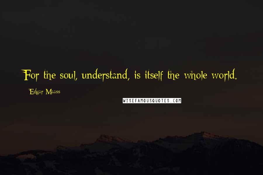 Edgar Maass Quotes: For the soul, understand, is itself the whole world.