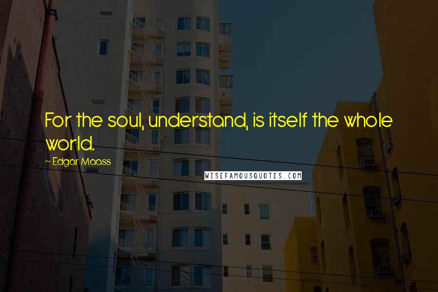 Edgar Maass Quotes: For the soul, understand, is itself the whole world.