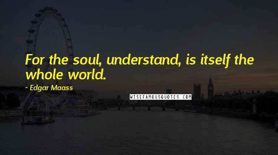 Edgar Maass Quotes: For the soul, understand, is itself the whole world.