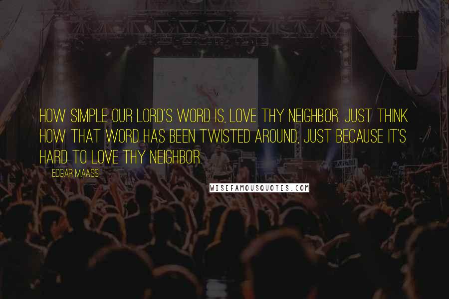 Edgar Maass Quotes: How simple our Lord's word is, Love thy neighbor. Just think how that word has been twisted around, just because it's hard to love thy neighbor.