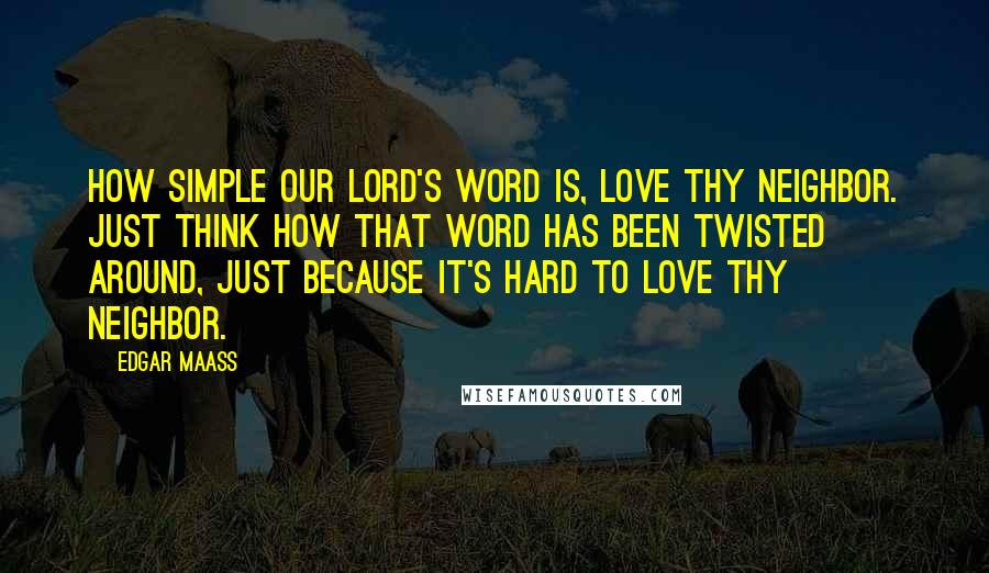 Edgar Maass Quotes: How simple our Lord's word is, Love thy neighbor. Just think how that word has been twisted around, just because it's hard to love thy neighbor.