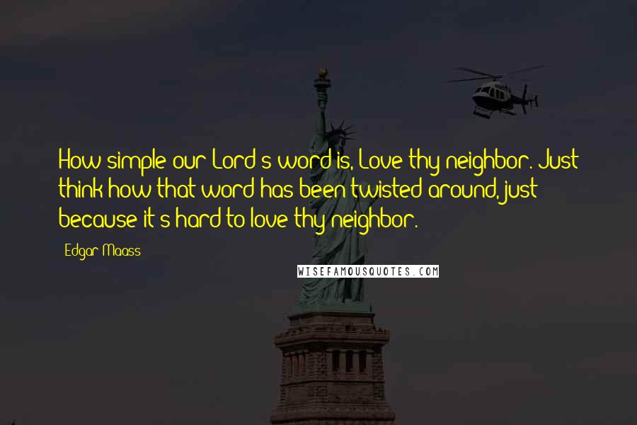 Edgar Maass Quotes: How simple our Lord's word is, Love thy neighbor. Just think how that word has been twisted around, just because it's hard to love thy neighbor.