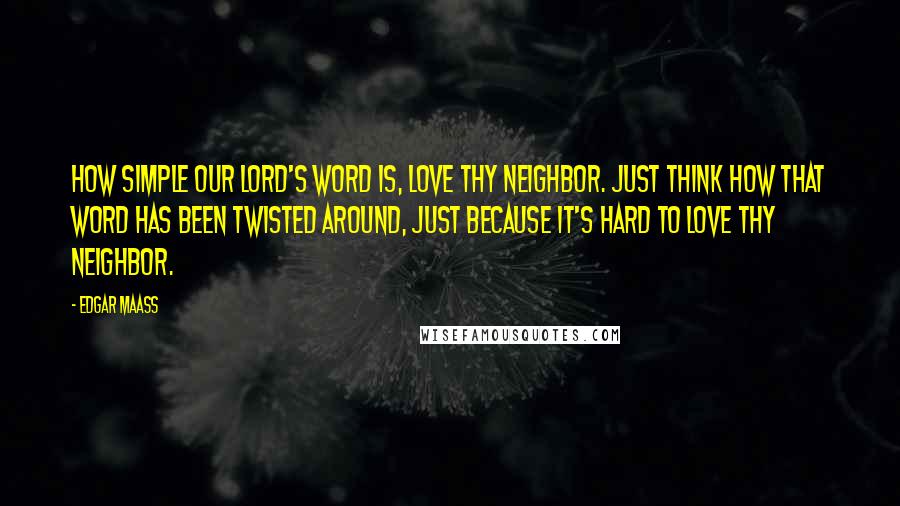 Edgar Maass Quotes: How simple our Lord's word is, Love thy neighbor. Just think how that word has been twisted around, just because it's hard to love thy neighbor.