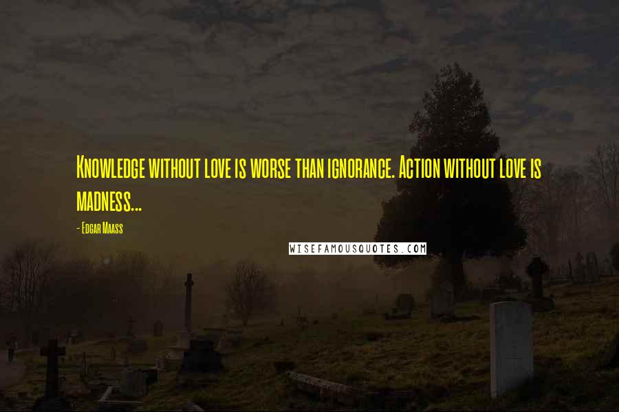 Edgar Maass Quotes: Knowledge without love is worse than ignorance. Action without love is madness...