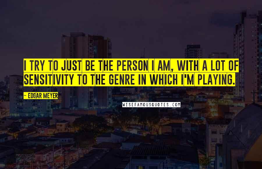 Edgar Meyer Quotes: I try to just be the person I am, with a lot of sensitivity to the genre in which I'm playing.