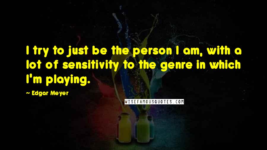 Edgar Meyer Quotes: I try to just be the person I am, with a lot of sensitivity to the genre in which I'm playing.