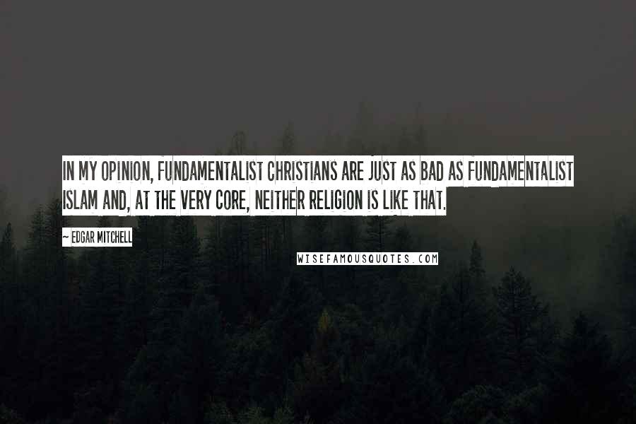 Edgar Mitchell Quotes: In my opinion, fundamentalist Christians are just as bad as fundamentalist Islam and, at the very core, neither religion is like that.