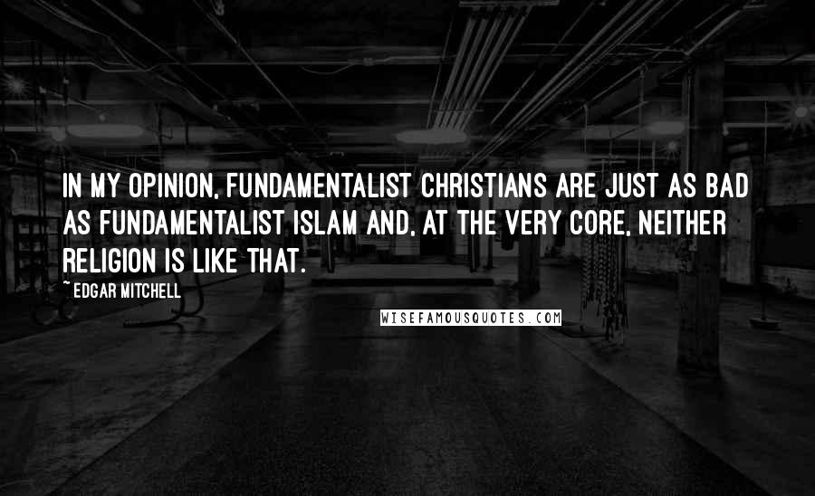 Edgar Mitchell Quotes: In my opinion, fundamentalist Christians are just as bad as fundamentalist Islam and, at the very core, neither religion is like that.