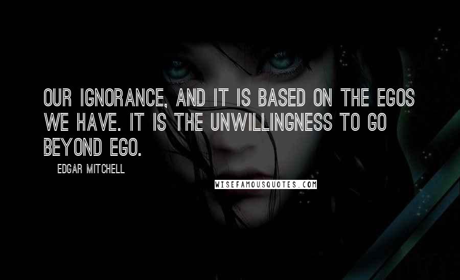 Edgar Mitchell Quotes: Our ignorance, and it is based on the egos we have. It is the unwillingness to go beyond ego.